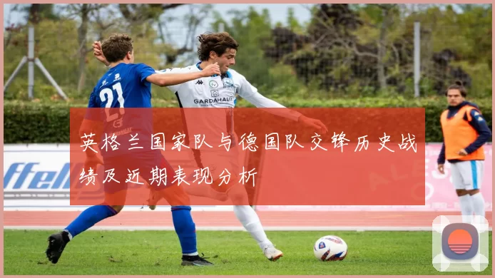 英格兰国家队与德国队交锋历史战绩及近期表现分析