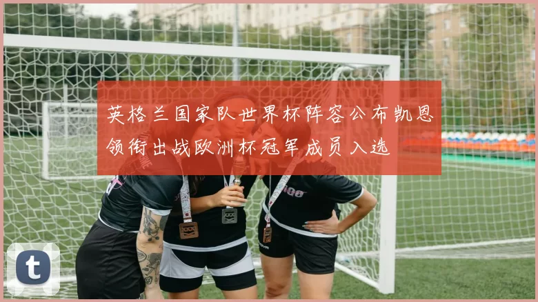 英格兰国家队世界杯阵容公布凯恩领衔出战欧洲杯冠军成员入选