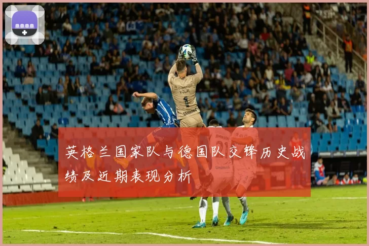英格兰国家队与德国队交锋历史战绩及近期表现分析