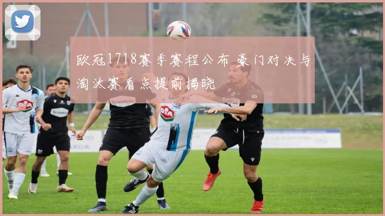 欧冠1718赛季赛程公布 豪门对决与淘汰赛看点提前揭晓