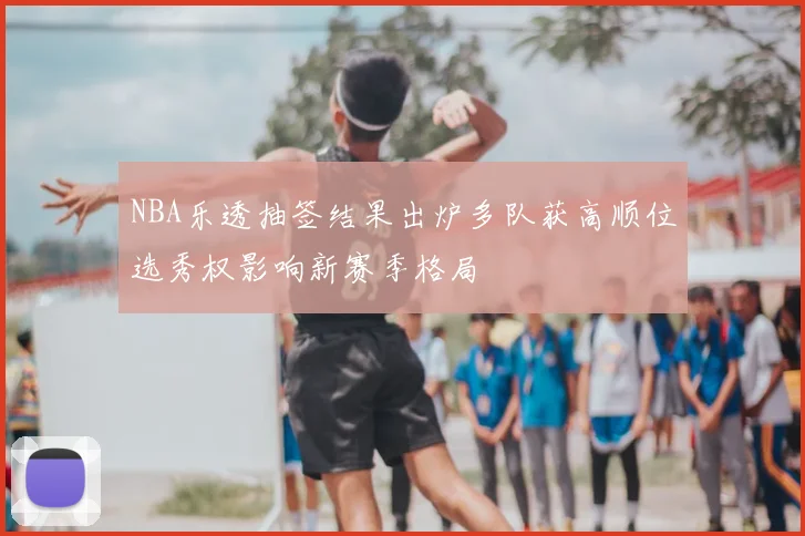 NBA乐透抽签结果出炉多队获高顺位选秀权影响新赛季格局