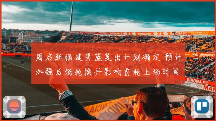 周启新福建男篮复出计划确定 预计加强后场轮换并影响首轮上场时间