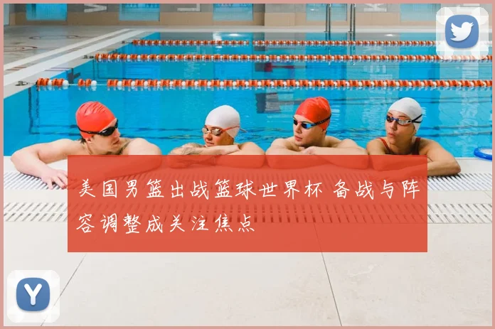 美国男篮出战篮球世界杯 备战与阵容调整成关注焦点