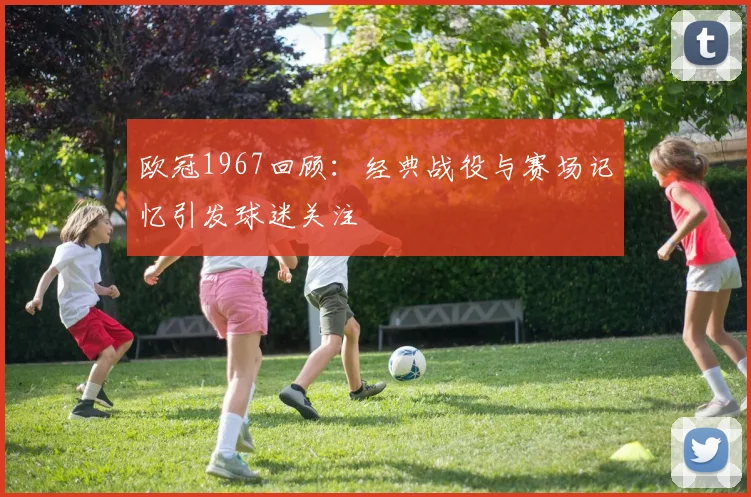 欧冠1967回顾:经典战役与赛场记忆引发球迷关注